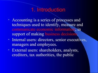 1. Introduction1. Introduction
• Accounting is a series of processes and
techniques used to identify, measure and
communicate economic information, in
support of making business decisions.
• Internal users: directors, senior executives,
managers and employees.
• External users: shareholders, analysts,
creditors, tax authorities, the public
 