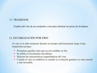 11. TRASIEGOS
12. ESTABILIZACIÓN POR FRIO
• Precipitan aquellas sales que no son solubles en frío
• Se inhibe el crecimiento microbiano
• Mejoran las características organolépticas del vino
• Cuando el vino se estabiliza es cuando su evolución gustativa es más normal
y más favorable.
Cambio del vino de un recipiente a otro para eliminar los posos de levaduras.
Al vino se le debe mantener durante un tiempo suficientemente largo a baja
temperatura porque:
 