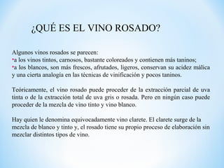 ¿QUÉ ES EL VINO ROSADO?
Algunos vinos rosados se parecen:
•a los vinos tintos, carnosos, bastante coloreados y contienen más taninos;
•a los blancos, son más frescos, afrutados, ligeros, conservan su acidez málica
y una cierta analogía en las técnicas de vinificación y pocos taninos.
Teóricamente, el vino rosado puede proceder de la extracción parcial de uva
tinta o de la extracción total de uva gris o rosada. Pero en ningún caso puede
proceder de la mezcla de vino tinto y vino blanco.
Hay quien le denomina equivocadamente vino clarete. El clarete surge de la
mezcla de blanco y tinto y, el rosado tiene su propio proceso de elaboración sin
mezclar distintos tipos de vino.
 