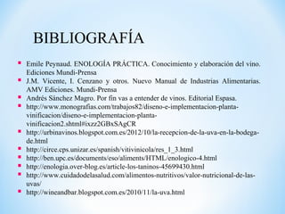 BIBLIOGRAFÍA
 Emile Peynaud. ENOLOGÍA PRÁCTICA. Conocimiento y elaboración del vino.
Ediciones Mundi-Prensa
 J.M. Vicente, I. Cenzano y otros. Nuevo Manual de Industrias Alimentarias.
AMV Ediciones. Mundi-Prensa
 Andrés Sánchez Magro. Por fin vas a entender de vinos. Editorial Espasa.
 http://www.monografias.com/trabajos82/diseno-e-implementacion-planta-
vinificacion/diseno-e-implementacion-planta-
vinificacion2.shtml#ixzz2GBxSAgCR
 http://urbinavinos.blogspot.com.es/2012/10/la-recepcion-de-la-uva-en-la-bodega-
de.html
 http://circe.cps.unizar.es/spanish/vitivinicola/res_1_3.html
 http://ben.upc.es/documents/eso/aliments/HTML/enologico-4.html
 http://enologia.over-blog.es/article-los-taninos-45699430.html
 http://www.cuidadodelasalud.com/alimentos-nutritivos/valor-nutricional-de-las-
uvas/
 http://wineandbar.blogspot.com.es/2010/11/la-uva.html
 