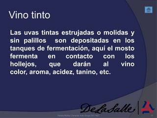 Vino tinto
Las uvas tintas estrujadas o molidas y
sin palillos son depositadas en los
tanques de fermentación, aquí el mosto
fermenta    en    contacto     con  los
hollejos,   que     darán      al  vino
color, aroma, acidez, tanino, etc.




              Varela Núñez Gerardo Iván Grupo 201 AET   11
 