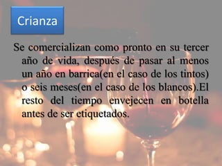 Crianza
Se comercializan como pronto en su tercer
 año de vida, después de pasar al menos
 un año en barrica(en el caso de los tintos)
 o seis meses(en el caso de los blancos).El
 resto del tiempo envejecen en botella
 antes de ser etiquetados.
 
