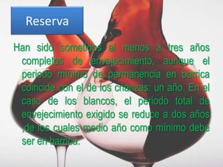 Reserva
Han sido sometidos al menos a tres años
 completos de envejecimiento, aunque el
 periodo mínimo de permanencia en barrica
 coincide con el de los crianzas: un año. En el
 caso de los blancos, el periodo total de
 envejecimiento exigido se reduce a dos años
 ,de los cuales medio año como mínimo debe
 ser en barrica.
 