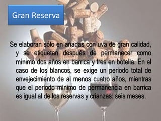 Gran Reserva


Se elaboran sólo en añadas con uva de gran calidad,
  y se etiquetan después de permanecer como
  mínimo dos años en barrica y tres en botella. En el
  caso de los blancos, se exige un periodo total de
  envejecimiento de al menos cuatro años, mientras
  que el periodo mínimo de permanencia en barrica
  es igual al de los reservas y crianzas: seis meses.
 