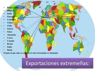 • Reino Unido
• Bélgica
• India
• Panamá
• Colombia
• China
• Chile
• Suecia
• Suiza
• Alemania
• Corea
• Canada
• Brasil
• Italia
• Rusia
El país al que más se exporta el vino Extremeño es Alemania




                        Exportaciones extremeñas:
 