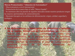 Marcas Promocionales: “Alimentos de Extremadura”
 Mayor presencia a nivel internacional.
 Potenciación de la marca bajo el sello “Marca España”.
 intentaran abrir las puertas de aquellos mercados donde nuestros productos tengan
  Se
las mejores oportunidades de comercialización.
 Haciendo hincapié en los atributos de diferenciación: origen, calidad, seguridad y
ecológico.




A los elaboradores y fabricantes de alimentos y bebidas
  de la región, Alimentos de Extremadura les ofrece un
  nuevo sello que no es sustitutivo de nada, sino
  complementario de la propia marca de la empresa,
  mediante la cual pueden diferenciarse en los puntos de
  venta, además de vincularse al plan de comunicación
  genérico, propio de la marca Alimentos de
  Extremadura.
 
