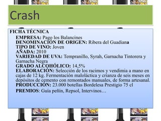 Crash
FICHA TÉCNICA
  EMPRESA: Pago los Balancines
  DENOMINACIÓN DE ORIGEN: Ribera del Guadiana
  TIPO DE VINO: Joven
  AÑADA: 2010
  VARIEDAD DE UVA: Tempranillo, Syrah, Garnacha Tintorera y
  Garnacha Negra
  GRADO ALCOHÓLICO: 14,5%
  ELABORACIÓN: Selección de los racimos y vendimia a mano en
  cajas de 12 kg. Fermentación maloláctica y crianza de seis meses en
  depósitos de cemento con remontados manuales, de forma artesanal.
  PRODUCCIÓN: 23.000 botellas Bordelesa Prestigio 75 cl
  PREMIOS: Guía peñín, Repsol, Intervinos…
 