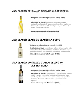 VINO BLANCO DE BLANCS DOMAINE CLOSE MIREILL
Categoría: Vino Subcategoría: Blanco Precio: 699.00
Descripción del artículo: Bouquet bien desarrollado, complejo y
distinguido con fragancias de futa, especias y flores. Color amarillo- oro
brillante y franco Semillon, Rolle Seco, ligero y elegante. Sabores de
citricos, especias,miel y lavanda
Colores: Oro/transparente Talla: Grande (750ML)
VINO BLANCO BLANC DE BLANCS LA CETTO
Categoría: Vino Subcategoría: Blanco Precio: 34.00
Descripción del artículo: Aromas frescos de frutos cítricos. Amarillo pálido
con destellos verdosos.50% Colombard, 50% Chenin Blanc 12 En boca
ligeramente abocado y fesco con sabores que confirman su carácter frutal.
Colores: Oro/transparente Talla: Pequeño (187ML)
VINO BLANCO BORDEAUX BLANCO-SELECCIÓN
ALBERT BICHOT
Categoría: Vino Subcategoría: Blanco Precio: 249.00
Descripción del artículo: Destacan limpios y delicados aromas con notas
frutales y florales- 14 a 18 meses en tinas de acero inoxidable. Color
amarillo paja. Elaborado con cepas bordelesas como: Sauvignon Blanc,
Semillón y Muscadelle. En boca es carnoso y potente,altamente
expresivo.
Colores: Oro/transparente Talla: Grande (750ML)
 