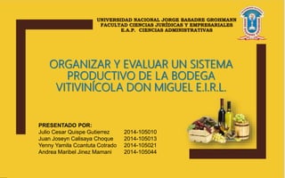 UNIVERSIDAD NACIONAL JORGE BASADRE GROHMANN
FACULTAD CIENCIAS JURÍDICAS Y EMPRESARIALES
E.A.P. CIENCIAS ADMINISTRATIVAS
ORGANIZAR Y EVALUAR UN SISTEMA
PRODUCTIVO DE LA BODEGA
VITIVINÍCOLA DON MIGUEL E.I.R.L.
PRESENTADO POR:
Julio Cesar Quispe Gutierrez 2014-105010
Juan Joseyn Calisaya Choque 2014-105013
Yenny Yamila Ccantuta Cotrado 2014-105021
Andrea Maribel Jinez Mamani 2014-105044
 