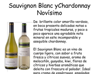 Sauvignon Blanc yChardonnay
         Novísimo
        De brillante color amarillo-verdoso,
        en boca presenta delicadas notas a
        frutas tropicales maduras, y poco a
        poco aparece una agradable nota
        mineral en este incomparable y
        asequible chardonnay.

        El Sauvignon Blanc es un vino de
        cuerpo ligero, con sabor a fruta
        fresca y cítricos suaves, aroma de
        melocotón, guayaba, kiwi, flores de
        cítricos y hierbas aromáticas que
        deleita con frescura el paladar. Ideal
 