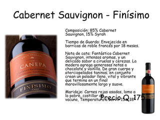 Cabernet Sauvignon - Finísimo
           Composición: 85% Cabernet
           Sauvignon, 15% Syrah
           Tiempo de Guarda: Envejecido en
           barricas de roble francés por 18 meses.
           Nota de cata: Fantástico Cabernet
           Sauvignon, intensos aromas, y un
           delicado sabor a ciruelas y cerezas. La
           madera agrega generosas notas a
           chocolate y vainilla. De gran cuerpo y
           aterciopelados taninos; en conjunto
           crean un paladar lleno, vital y vibrante
           que termina en un final
           maravillosamente largo y suave.
           Maridaje: Carnes rojas asadas, lomo a
                              Precio Q. 175
           lo pobre, costillar de
           vacuno, Temperatura a servir 15 a 18º
 
