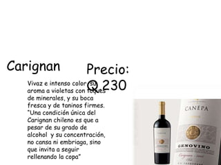 Carignan                Precio:
   aroma a violetas con Q.230
   Vivaz e intenso color, su
                        toques
   de minerales, y su boca
   fresca y de taninos firmes.
   “Una condición única del
   Carignan chileno es que a
   pesar de su grado de
   alcohol y su concentración,
   no cansa ni embriaga, sino
   que invita a seguir
   rellenando la copa”
 