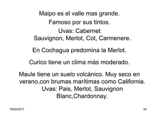 Maipo es el valle mas grande. Famoso por sus tintos. Uvas: Cabernet Sauvignon, Merlot, Cot, Carmenere.En Cochagua predomina la Merlot.Curico tiene un clima más moderado.Maule tiene un suelo volcánico. Muy seco en verano,con brumas marítimas como California. Uvas: Pais, Merlot, Sauvignon Blanc,Chardonnay.19/02/201134