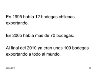 En 1995 había 12 bodegas chilenasexportando.En 2005 había más de 70 bodegas.Al final del 2010 ya eran unas 100 bodegasexportando a todo al mundo.19/02/201139