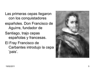Las primeras cepas llegaron  con los conquistadoresespañoles. Don Francisco de Aguirre, fundador deSantiago, trajo cepas españolas y francesas. El Fray Francisco de Carbantes introdujo la cepa ’pais’.                                    19/02/20115