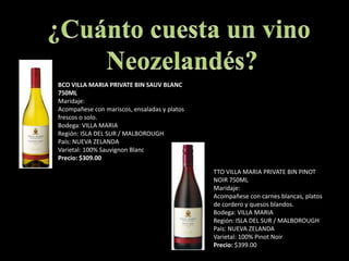 ¿Cuánto cuesta un vino Neozelandés?BCO VILLA MARIA PRIVATE BIN SAUV BLANC 750MLMaridaje:Acompañese con mariscos, ensaladas y platos frescos o solo.Bodega: VILLA MARIARegión: ISLA DEL SUR / MALBOROUGH País: NUEVA ZELANDAVarietal: 100% SauvignonBlancPrecio: $309.00TTO VILLA MARIA PRIVATE BIN PINOT NOIR 750MLMaridaje:Acompañese con carnes blancas, platos de cordero y quesos blandos.Bodega: VILLA MARIARegión: ISLA DEL SUR / MALBOROUGHPaís: NUEVA ZELANDAVarietal: 100% PinotNoirPrecio: $399.00