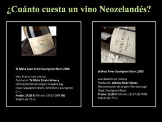 ¿Cuánto cuesta un vino Neozelandés?Te Mata Cape Crest Sauvignon Blanc 2006Vino blanco con crianzaProductor: Te Mata Estate Winery Denominación de origen: HawkesBayUvas: SauvignonBlanc, Sémillon y SauvignonGris.Precio: 24,95 € IVA incl. ($417.00MXN)Botella de 75 cl.Wairau River Sauvignon Blanc 2005Vino blanco sin crianzaProductor: WairauRiverWinesDenominación de origen: MarlboroughUvas: SauvignonBlancPrecio: 11,80 € IVA incl. ($197.00 MXNBotella de 75 cl.