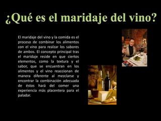 ¿Qué es el maridaje del vino? El maridaje del vino y la comida es el proceso de combinar los alimentos con el vino para realzar los sabores de ambos. El concepto principal tras el maridaje reside en que ciertos elementos, como la textura y el sabor, que se encuentran en los alimentos y el vino reaccionan de manera diferente al mezclarse y encontrar la combinación adecuada de éstos hará del comer una experiencia más placentera para el paladar.