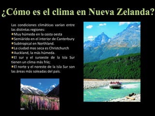 ¿Cómo es el clima en Nueva Zelanda?Las condiciones climáticas varían entre las distintas regiones: Muy húmedo en la costa oestaSemiárido en el interior de CanterburySubtropical en Northland. La ciudad mas seca es ChristchurchAuckland, la más húmeda.El sur y el suroeste de la Isla Sur tienen un clima más frío; El norte y el noreste de la Isla Sur son las áreas más soleadas del país.