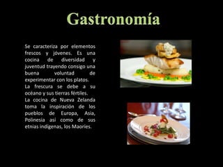 GastronomíaSe caracteriza por elementos frescos y jóvenes. Es una cocina de diversidad y juventud trayendo consigo una buena voluntad de experimentar con los platos. La frescura se debe a su océano y sus tierras fértiles. La cocina de Nueva Zelanda toma la inspiración de los pueblos de Europa, Asia, Polinesia así como de sus etnias indígenas, los Maoríes. 
