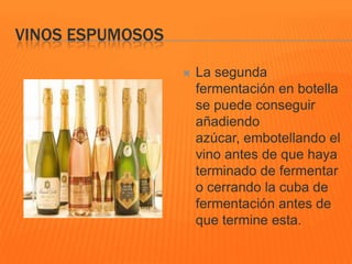 VINOS ESPUMOSOS
 La segunda
fermentación en botella
se puede conseguir
añadiendo
azúcar, embotellando el
vino antes de que haya
terminado de fermentar
o cerrando la cuba de
fermentación antes de
que termine esta.
 