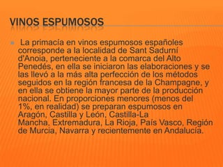 VINOS ESPUMOSOS
 La primacía en vinos espumosos españoles
corresponde a la localidad de Sant Sadurní
d'Anoia, perteneciente a la comarca del Alto
Penedés, en ella se iniciaron las elaboraciones y se
las llevó a la más alta perfección de los métodos
seguidos en la región francesa de la Champagne, y
en ella se obtiene la mayor parte de la producción
nacional. En proporciones menores (menos del
1%, en realidad) se preparan espumosos en
Aragón, Castilla y León, Castilla-La
Mancha, Extremadura, La Rioja, País Vasco, Región
de Murcia, Navarra y recientemente en Andalucía.
 
