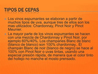TIPOS DE CEPAS
 Los vinos espumantes se elaboran a partir de
muchos tipos de uva, aunque tres de ellos son los
mas utilizados: Chardonnay, Pinot Noir y Pinot
Meunier.
 La mayor parte de los vinos espumantes se hacen
con una mezcla de Chardonnay y Pinot Noir, por
ejemplo 60%/40%. Los champanes Blanc de blanc
(blanco de blanco) son 100% chardonnay.. El
champán Blanc de noir (blanco de negro) se hace al
100% con Pinot Noir o uvas tintas, usando una
especial presión rápida, de manera que el color tinto
del hollejo no manche el mosto prensado.
 