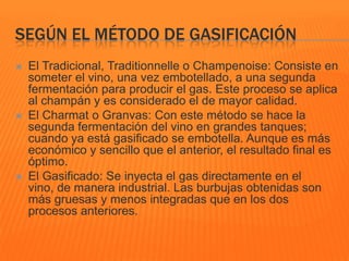 SEGÚN EL MÉTODO DE GASIFICACIÓN
 El Tradicional, Traditionnelle o Champenoise: Consiste en
someter el vino, una vez embotellado, a una segunda
fermentación para producir el gas. Este proceso se aplica
al champán y es considerado el de mayor calidad.
 El Charmat o Granvas: Con este método se hace la
segunda fermentación del vino en grandes tanques;
cuando ya está gasificado se embotella. Aunque es más
económico y sencillo que el anterior, el resultado final es
óptimo.
 El Gasificado: Se inyecta el gas directamente en el
vino, de manera industrial. Las burbujas obtenidas son
más gruesas y menos integradas que en los dos
procesos anteriores.
 