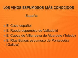 LOS VINOS ESPUMOSOS MÁS CONOCIDOS
España:
 El Cava español
 El Rueda espumoso de Valladolid
 El Cueva de Villanueva de Alcardete (Toledo)
 El Rías Baixas espumoso de Pontevedra
(Galicia)
 