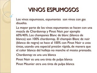 VINOS ESPUMOSOS Los vinos espumosos, espumantes  son vinos con gas disuelto. La mayor parte de los vinos espumantes se hacen con una mezcla de Chardonnay y Pinot Noir, por ejemplo 60%/40%. Los champanes Blanc de blanc (blanco de blanco) son 100% chardonnay.. El champán Blanc de noir (blanco de negro) se hace al 100% con Pinot Noir o uvas tintas, usando una especial presión rápida, de manera que el color blanco del hollejo no manche el mosto prensado.  Chardonnay: es una uva blanca Pinot Noir es una uva tinta de pulpa blanca Pinot Meunier otra uva tinta de pulpa blanca 