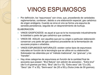 VINOS ESPUMOSOSPor definición, los “espumosos” son vinos, que, procediendo de variedades reglamentarias, contienen, debido a una elaboración especial, gas carbónico de origen endógeno. Cuando se sirve el vino se forma una espuma de sensible persistencia, seguida de un desprendimiento de burbuja.ELABORACION:VINOS GASIFICADOS: es aquel al que se le ha incorporado industrialmente la totalidad o parte del gas carbónico que contiene.VINOS DE  AGUJA: son aquellos que por su origen o particular elaboración conservan una parte del gas carbónico procedente de la fermentación de azucares propios o añadidos.VINOS ESPUMOSOS NATURALES: existen varios tipos de espumosos naturales en función de la tecnología que se utilice en su elaboración. Sobresalen los obtenidos por el “método tradicional”, los “granvas” y los “transfer”.Hay otras categorías de espumosos en función de la cantidad final de azúcares que poseen: “BrutNature” (sin adición de azúcares) , “Extra brut” (de 0 a 6 gramos por litro), “Brut” (de 0 a 15), “Extra seco” (de 12 a 20), “Seco” (de 17 a 35), “Semi-seco” de (35 a 50) y Dulce (más de 50 gramos).