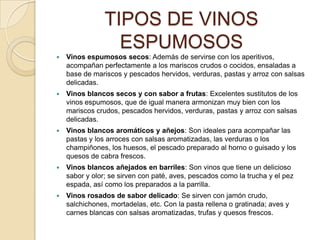 TIPOS DE VINOS ESPUMOSOSVinos espumosos secos: Además de servirse con los aperitivos, acompañan perfectamente a los mariscos crudos o cocidos, ensaladas a base de mariscos y pescados hervidos, verduras, pastas y arroz con salsas delicadas.Vinos blancos secos y con sabor a frutas: Excelentes sustitutos de los vinos espumosos, que de igual manera armonizan muy bien con los mariscos crudos, pescados hervidos, verduras, pastas y arroz con salsas delicadas.Vinos blancos aromáticos y añejos: Son ideales para acompañar las pastas y los arroces con salsas aromatizadas, las verduras o los champiñones, los huesos, el pescado preparado al horno o guisado y los quesos de cabra frescos.Vinos blancos añejados en barriles: Son vinos que tiene un delicioso sabor y olor; se sirven con paté, aves, pescados como la trucha y el pez espada, así como los preparados a la parrilla.Vinos rosados de sabor delicado: Se sirven con jamón crudo, salchichones, mortadelas, etc. Con la pasta rellena o gratinada; aves y carnes blancas con salsas aromatizadas, trufas y quesos frescos.