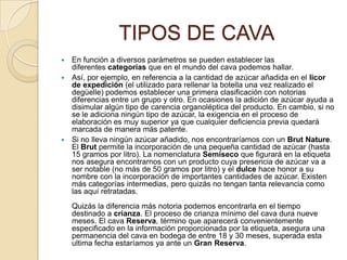 TIPOS DE CAVAEn función a diversos parámetros se pueden establecer las diferentes categorías que en el mundo del cava podemos hallar.Así, por ejemplo, en referencia a la cantidad de azúcar añadida en el licor de expedición (el utilizado para rellenar la botella una vez realizado el degüelle) podemos establecer una primera clasificación con notorias diferencias entre un grupo y otro. En ocasiones la adición de azúcar ayuda a disimular algún tipo de carencia organoléptica del producto. En cambio, si no se le adiciona ningún tipo de azúcar, la exigencia en el proceso de elaboración es muy superior ya que cualquier deficiencia previa quedará marcada de manera más patente.Si no lleva ningún azúcar añadido, nos encontraríamos con un BrutNature. El Brut permite la incorporación de una pequeña cantidad de azúcar (hasta 15 gramos por litro). La nomenclatura Semiseco que figurará en la etiqueta nos asegura encontrarnos con un producto cuya presencia de azúcar va a ser notable (no más de 50 gramos por litro) y el dulce hace honor a su nombre con la incorporación de importantes cantidades de azúcar. Existen más categorías intermedias, pero quizás no tengan tanta relevancia como las aquí retratadas.Quizás la diferencia más notoria podemos encontrarla en el tiempo destinado a crianza. El proceso de crianza mínimo del cava dura nueve meses. El cava Reserva, término que aparecerá convenientemente especificado en la información proporcionada por la etiqueta, asegura una permanencia del cava en bodega de entre 18 y 30 meses, superada esta ultima fecha estaríamos ya ante un Gran Reserva.