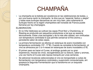 CHAMPAÑALa champaña es la bebida por excelencia en las celebraciones de bodas, y por una buena razón la champaña  te dice que es “especial, festivo y alegre” y todas esas burbujas danzarinas se ven muy bien, pero solamente el burbujeo hecho en la región champañera del noroeste de Francia puede llamarse por ley champagne.ELABORACION:En la Viña Valdivieso se cultivan las cepas PinotNoir y Chardonnay, el Riesling es producido por pequeños productores a los que se asesora técnicamente. Estas uvas escogidas y de la más alta calidad, son vinificadas con temperatura controlada lo que permite conservar el fino aroma y persistente sabor de estas cepas.La primera fermentación se efectúa en estanque de acero inoxidable con temperatura controlada (15°- 17°C). Cuando se completa la fermentación, el vino se almacena por 3 a 4 meses en estanques de acero inoxidable a 5°C.El primer paso es hacer el Cuvee, el enólogo guiado por su gran experiencia, mezcla los vinos, escogiéndolos por su textura, sabor y aromas, una vez hecho el Cuvee este reposa tranquilo por unas semanas.Se adicionan levaduras seleccionadas el vino es transportado a cubas de fermentación con temperatura controlada y supervisión computarizada, ahí empieza la Segunda Fermentación que lo transforma en un exquisito Champaña.