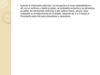 Cuando el Champaña está listo, se transporta a la línea embotelladora y allí, en un continuo y rápido proceso, se embotella encorcha y se almacena en pallet. Se transportan entonces a otro sótano fresco, oscuro, para completar su envejecimiento en la botella. Después de 3 a 4 meses el Champaña esta listo para etiquetarse y capsularse.