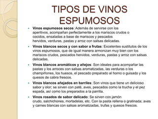 TIPOS DE VINOS ESPUMOSOSVinos espumosos secos: Además de servirse con los aperitivos, acompañan perfectamente a los mariscos crudos o cocidos, ensaladas a base de mariscos y pescados hervidos, verduras, pastas y arroz con salsas delicadas.Vinos blancos secos y con sabor a frutas: Excelentes sustitutos de los vinos espumosos, que de igual manera armonizan muy bien con los mariscos crudos, pescados hervidos, verduras, pastas y arroz con salsas delicadas.Vinos blancos aromáticos y añejos: Son ideales para acompañar las pastas y los arroces con salsas aromatizadas, las verduras o los champiñones, los huesos, el pescado preparado al horno o guisado y los quesos de cabra frescos.Vinos blancos añejados en barriles: Son vinos que tiene un delicioso sabor y olor; se sirven con paté, aves, pescados como la trucha y el pez espada, así como los preparados a la parrilla.Vinos rosados de sabor delicado: Se sirven con jamón crudo, salchichones, mortadelas, etc. Con la pasta rellena o gratinada; aves y carnes blancas con salsas aromatizadas, trufas y quesos frescos.