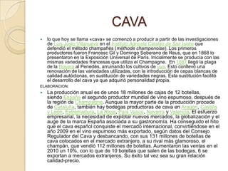 CAVAlo que hoy se llama «cava» se comenzó a producir a partir de las investigaciones de Luis Justo Villanueva en el Instituto Agrícola Catalán de San Isidro que defendió el método champañés (méthode champenoise). Los primeros productores fueron Francesc Gil y Domingo Soberano de Reus, que en 1868 lo presentaron en la Exposición Universal de París. Inicialmente se producía con las mismas variedades francesas que utiliza el Champagne. En 1887 llegó la plaga de la filoxera al Penedés, arruinando los cultivos de uva. Esto conllevó una renovación de las variedades utilizadas, con la introducción de cepas blancas de calidad autóctonas, en sustitución de variedades negras. Esta sustitución facilitó el desarrollo del cava ya que adquirió personalidad propia.ELABORACION:La producción anual es de unos 18 millones de cajas de 12 botellas, siendo España el segundo productor mundial de vino espumoso, después de la región de Champagne. Aunque la mayor parte de la producción procede de Cataluña, también hay bodegas productoras de cava en Aragón, Castilla y León, Extremadura, La Rioja, País Vasco, Navarra y Valencia. El esfuerzo empresarial, la necesidad de explotar nuevos mercados, la globalización y el auge de la marca España asociada a su gastronomía. Ha conseguido el hito que el cava español conquiste el mercado internacional, convirtiéndose en el año 2009 en el vino espumoso más exportado, según datos del Consejo Regulador del Cava y desbancando, con sus 131 millones de botellas de cava colocados en el mercado extranjero, a su rival más glamoroso, el champán, que vendió 112 millones de botellas. Aumentaron las ventas en el 2010 un 10%, con lo que de 10 botellas que salen de las bodegas, 6 se exportan a mercados extranjeros. Su éxito tal vez sea su gran relación calidad-precio.