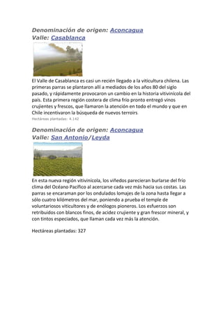 Denominación de origen: Aconcagua
Valle: Casablanca
El Valle de Casablanca es casi un recién llegado a la viticultura chilena. Las
primeras parras se plantaron allí a mediados de los años 80 del siglo
pasado, y rápidamente provocaron un cambio en la historia vitivinícola del
país. Esta primera región costera de clima frío pronto entregó vinos
crujientes y frescos, que llamaron la atención en todo el mundo y que en
Chile incentivaron la búsqueda de nuevos terroirs.
Hectáreas plantadas: 4.142
Denominación de origen: Aconcagua
Valle: San Antonio/Leyda
En esta nueva región vitivinícola, los viñedos parecieran burlarse del frío
clima del Océano Pacífico al acercarse cada vez más hacia sus costas. Las
parras se encaraman por los ondulados lomajes de la zona hasta llegar a
sólo cuatro kilómetros del mar, poniendo a prueba el temple de
voluntariosos viticultores y de enólogos pioneros. Los esfuerzos son
retribuidos con blancos finos, de acidez crujiente y gran frescor mineral, y
con tintos especiados, que llaman cada vez más la atención.
Hectáreas plantadas: 327
 