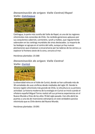 Denominación de origen: Valle Central/Rapel
Valle: Colchagua
Colchagua, la parte más sureña del Valle de Rapel, es una de las regiones
vitivinícolas más conocidas de Chile. Ha recibido generosos aplausos por
sus corpulentos cabernet, carmenère, syrah y malbec, que regularmente
sobresalen en los rankings mundiales de vinos destacados. La mayoría de
las bodegas se agrupa en el centro del valle, aunque ya hay nuevas
plantaciones que empiezan a encaramarse por las laderas de los cerros y a
explorar la frontera oeste de la zona, cercana al mar.
Hectáreas plantadas: 23.368
Denominación de origen: Valle Central
Valle: Curicó
La diversidad reina en el Valle de Curicó, donde se han cultivado más de
30 variedades de uvas viníferas desde mediados del siglo 19. Siendo la
tercera región vitivinícola más grande de Chile, la viticultura es su primera
actividad. La historia moderna de la enología en Curicó se inició cuando el
viñatero español Miguel Torres realizó allí sus primeras experiencias en el
Nuevo Mundo a fines de los años 70 del siglo pasado. Con ello abrió las
puertas a una ola de inversiones extranjeras en este verdadero paraíso
vitivinícola que es Chile dentro del Nuevo Mundo.
Hectáreas plantadas: 19.091
 