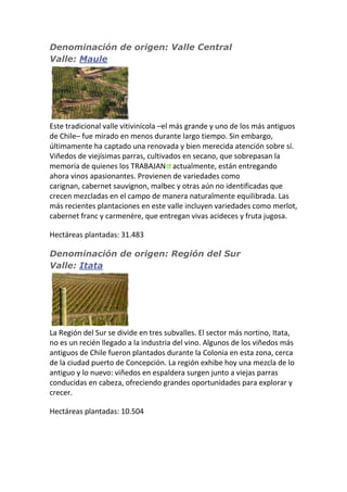 Denominación de origen: Valle Central
Valle: Maule
Este tradicional valle vitivinícola –el más grande y uno de los más antiguos
de Chile– fue mirado en menos durante largo tiempo. Sin embargo,
últimamente ha captado una renovada y bien merecida atención sobre sí.
Viñedos de viejísimas parras, cultivados en secano, que sobrepasan la
memoria de quienes los TRABAJAN actualmente, están entregando
ahora vinos apasionantes. Provienen de variedades como
carignan, cabernet sauvignon, malbec y otras aún no identificadas que
crecen mezcladas en el campo de manera naturalmente equilibrada. Las
más recientes plantaciones en este valle incluyen variedades como merlot,
cabernet franc y carmenère, que entregan vivas acideces y fruta jugosa.
Hectáreas plantadas: 31.483
Denominación de origen: Región del Sur
Valle: Itata
La Región del Sur se divide en tres subvalles. El sector más nortino, Itata,
no es un recién llegado a la industria del vino. Algunos de los viñedos más
antiguos de Chile fueron plantados durante la Colonia en esta zona, cerca
de la ciudad puerto de Concepción. La región exhibe hoy una mezcla de lo
antiguo y lo nuevo: viñedos en espaldera surgen junto a viejas parras
conducidas en cabeza, ofreciendo grandes oportunidades para explorar y
crecer.
Hectáreas plantadas: 10.504
 