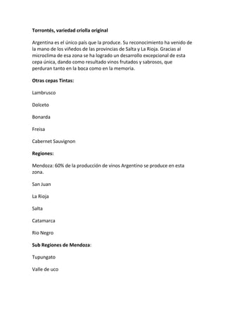 Torrontés, variedad criolla original
Argentina es el único país que la produce. Su reconocimiento ha venido de
la mano de los viñedos de las provincias de Salta y La Rioja. Gracias al
microclima de esa zona se ha logrado un desarrollo excepcional de esta
cepa única, dando como resultado vinos frutados y sabrosos, que
perduran tanto en la boca como en la memoria.
Otras cepas Tintas:
Lambrusco
Dolceto
Bonarda
Freisa
Cabernet Sauvignon
Regiones:
Mendoza: 60% de la producción de vinos Argentino se produce en esta
zona.
San Juan
La Rioja
Salta
Catamarca
Rio Negro
Sub Regiones de Mendoza:
Tupungato
Valle de uco
 