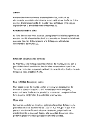 Altitud
Generadora de microclimas y diferentes terruños, la altitud, es
ciertamente un carácter distintivo de nuestra viticultura. Un factor único
que nos diferencia del resto del mundo y que se traduce en la notable
expresión y en la diversidad de nuestros vinos.01.
Continentalidad del clima
La fruta de nuestros vinos es única. Las regiones vitivinícolas argentinas se
encuentran ubicadas en valles de altura, ubicados en desiertos alejados de
océanos. Esto nos distingue como una de las pocas viticulturas
continentales del mundo.02.
Extensión y diversidad de terruños
La Argentina, uno de los países más extensos del mundo, cuenta con la
posibilidad de cultivar viñedos de calidad en muy extensas superficies.
Tierra de contrastes, sus paisajes vitivinícolas se extienden desde el helada
Patagonia hasta el cobrizo Norte.
Baja fertilidad de nuestros suelos
Muy pocos suelos del mundo son tan jóvenes y tan desprovistos de
nutrientes como el nuestro. La alta mineralización del Nitrógeno,
macronutriente fundamental, producida por nuestro tan agreste clima
lleva a que su contenido y disponibilidad sea muy bajo.
Clima seco
Las buenas condiciones climáticas potencian la sanidad de las uvas. La
precipitación anual oscila entre los 150 y los 400 mm, por lo que muy
pocos tratamientos fitosanitarios son necesarios, propiciando un
mantenimiento casi natural. Gracias a la sequedad de nuestro clima
podemos producir vinos orgánicos con enorme facilidad.
 