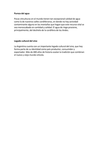 Pureza del agua
Pocas viticulturas en el mundo tienen tan excepcional calidad de agua
como la de nuestros valles cordilleranos, en donde no hay actividad
contaminante alguna en las montañas que hagan que este recurso vital se
vea menoscabado en cantidad y calidad. El agua de riego proviene,
principalmente, del deshielo de la cordillera de los Andes.
Legado cultural del vino
La Argentina cuenta con un importante legado cultural del vino, que hoy
forma parte de su identidad como país productor, consumidor y
exportador. Más de 400 años de historia avalan la tradición que combinan
el nuevo y viejo mundo vitícola.
 