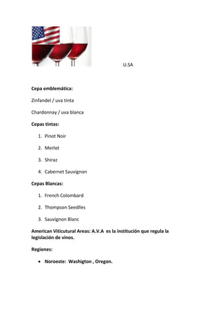 U.SA
Cepa emblemática:
Zinfandel / uva tinta
Chardonnay / uva blanca
Cepas tintas:
1. Pinot Noir
2. Merlot
3. Shiraz
4. Cabernet Sauvignon
Cepas Blancas:
1. French Colombard
2. Thompson Seedlles
3. Sauvignon Blanc
American Viticutural Areas: A.V.A es la institución que regula la
legislación de vinos.
Regiones:
 Noroeste: Washigton , Oregon.
 