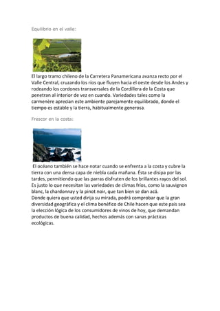 Equilibrio en el valle:
El largo tramo chileno de la Carretera Panamericana avanza recto por el
Valle Central, cruzando los ríos que fluyen hacia el oeste desde los Andes y
rodeando los cordones transversales de la Cordillera de la Costa que
penetran al interior de vez en cuando. Variedades tales como la
carmenère aprecian este ambiente parejamente equilibrado, donde el
tiempo es estable y la tierra, habitualmente generosa.
Frescor en la costa:
El océano también se hace notar cuando se enfrenta a la costa y cubre la
tierra con una densa capa de niebla cada mañana. Ésta se disipa por las
tardes, permitiendo que las parras disfruten de los brillantes rayos del sol.
Es justo lo que necesitan las variedades de climas fríos, como la sauvignon
blanc, la chardonnay y la pinot noir, que tan bien se dan acá.
Donde quiera que usted dirija su mirada, podrá comprobar que la gran
diversidad geográfica y el clima benéfico de Chile hacen que este país sea
la elección lógica de los consumidores de vinos de hoy, que demandan
productos de buena calidad, hechos además con sanas prácticas
ecológicas.
 