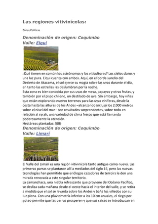 Las regiones vitivinícolas:
Zonas Politicas
Denominación de origen: Coquimbo
Valle: Elqui
¿Qué tienen en común los astrónomos y los viticultores? Los cielos claros y
una luz pura. Elqui cuenta con ambos. Aquí, en el borde sureño del
Desierto de Atacama, el sol ejerce su magia sobre las uvas durante el día,
en tanto las estrellas las deslumbran por la noche.
Esta zona es bien conocida por sus uvas de mesa, papayas y otras frutas, y
también por el pisco chileno, un destilado de uva. Sin embargo, hay viñas
que están explorando nuevos terrenos para las uvas viníferas, desde la
costa hasta las alturas de los Andes –alcanzando incluso los 2.000 metros
sobre el nivel del mar– con resultados sorprendentes, sobre todo en
relación al syrah, una variedad de clima fresco que está llamando
poderosamente la atención.
Hectáreas plantadas: 508
Denominación de origen: Coquimbo
Valle: Limarí
El Valle del Limarí es una región vitivinícola tanto antigua como nueva. Las
primeras parras se plantaron allí a mediados del siglo 16, pero las nuevas
tecnologías han permitido que enólogos cazadores de terroirs le den una
mirada renovada a este singular territorio.
La camanchaca, una niebla refrescante que proviene del Océano Pacífico,
se desliza cada mañana desde el oeste hacia el interior del valle, y se retira
a medida que el sol se levanta sobre los Andes y baña los viñedos con su
luz plena. Con una pluviometría inferior a los 10 cm anuales, el riego por
goteo permite que las parras prosperen y que sus raíces se introduzcan en
 