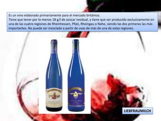 Es un vino elaborado primariamente para el mercado británico.
Tiene que tener por lo menos 18 g/l de azúcar residual, y tiene que ser producido exclusivamente en
una de las cuatro regiones de Rheinhessen, Pfalz, Rheingau o Nahe, siendo las dos primeras las más
importantes. No puede ser mezclado a partir de uvas de más de una de estas regiones.




                                                                              LIEBFRAUMILCH
 