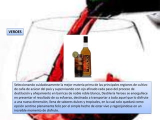 VEROES




  Seleccionando cuidadosamente la mejor materia prima de las principales regiones de cultivo
  de caña de azúcar del país y supervisando con ojo afinado cada paso del proceso de
  destilación y añejamiento en barricas de noble roble blanco, Destilería Veroes se enorgullece
  en presentar el resultado de su esfuerzo, destinado a transportar a todo aquel que lo disfrute
  a una nueva dimensión, llena de sabores dulces y tropicales, en la cual solo quedará como
  opción sentirse plenamente feliz por el simple hecho de estar vivo y regocijándose en un
  increíble momento de disfrute.
 