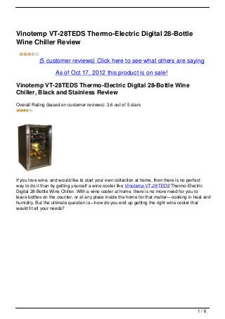 Vinotemp VT-28TEDS Thermo-Electric Digital 28-Bottle
Wine Chiller Review

           (5 customer reviews) Click here to see what others are saying

                   As of Oct 17, 2012 this product is on sale!

Vinotemp VT-28TEDS Thermo-Electric Digital 28-Bottle Wine
Chiller, Black and Stainless Review
Overall Rating (based on customer reviews): 3.6 out of 5 stars




If you love wine, and would like to start your own collection at home, then there is no perfect
way to do it than by getting yourself a wine cooler like Vinotemp VT-28TEDS Thermo-Electric
Digital 28-Bottle Wine Chiller. With a wine cooler at home, there is no more need for you to
leave bottles on the counter, or at any place inside the home for that matter—cooking in heat and
humidity. But the ultimate question is—how do you end up getting the right wine cooler that
would fit all your needs?




                                                                                          1/6
 