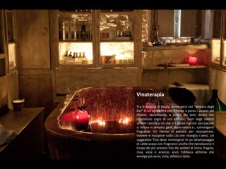 VinoterapiaTra le braccia di Bacco, immergersi nel “Nettare degli Dei” in un’atmosfera che infonde a pieno i sentori del Chianti, raccontando la magia dei dolci declivi che imprimono sogni di vita idilliaca; fuori dagli odierni schemi riporta a ciò che si è perso ma che con piacere si ritrova in semplici gesti, pura natura e… coinvolgenti fragranze. Un ritorno al passato per riassaporare, rivivere e riscoprire tutto ciò che risveglia i sensi. Un suggestivo Tino dove immergersi in un idromassaggio di calde acque con Fragranze uniche che riproducono il Corpo dei più preziosi Vini dai sentori di mora, fragola, rosa, viola e arancio, ecco l’idilliaca alchimia che avvolge più sensi, vista, olfatto e tatto.